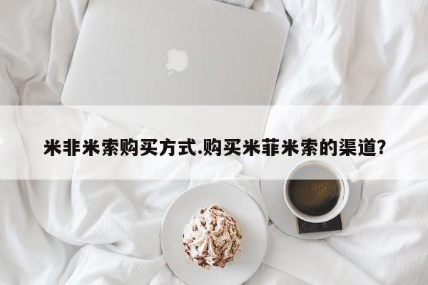 网上买打胎药联系方式微信，米非米索购买方式.购买米菲米索的渠道？