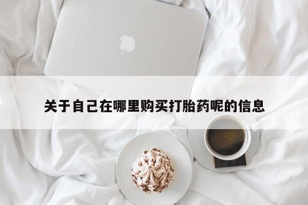 网上买打胎药联系方式微信，关于自己在哪里购买打胎药呢的信息