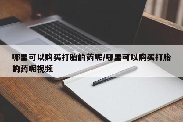 网上买打胎药联系方式微信，哪里可以购买打胎的药呢/哪里可以购买打胎的药呢视频