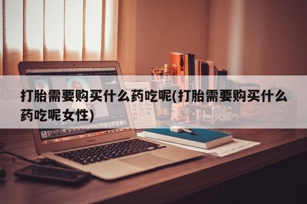 网上买打胎药联系方式微信，打胎需要购买什么药吃呢(打胎需要购买什么药吃呢女性)