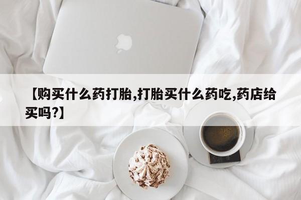 网上买打胎药联系方式微信，【购买什么药打胎,打胎买什么药吃,药店给买吗?】