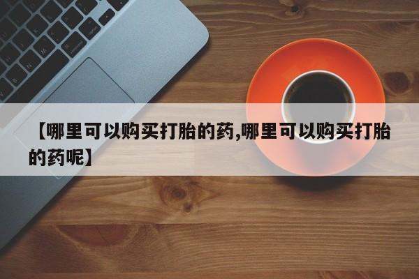 网上买打胎药联系方式微信，【哪里可以购买打胎的药,哪里可以购买打胎的药呢】