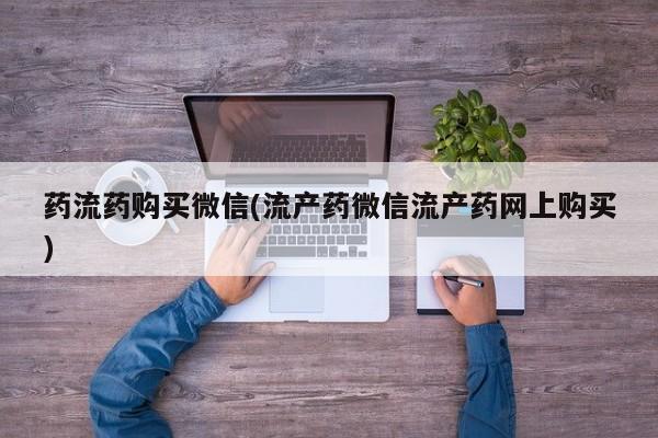 网上买打胎药联系方式微信，药流药购买微信(流产药微信流产药网上购买)