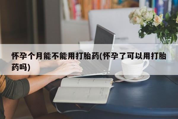 网上买打胎药联系方式微信，怀孕个月能不能用打胎药(怀孕了可以用打胎药吗)