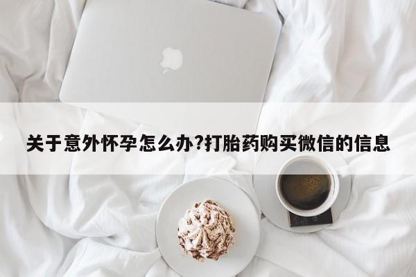 网上买打胎药联系方式微信，关于意外怀孕怎么办?打胎药购买微信的信息