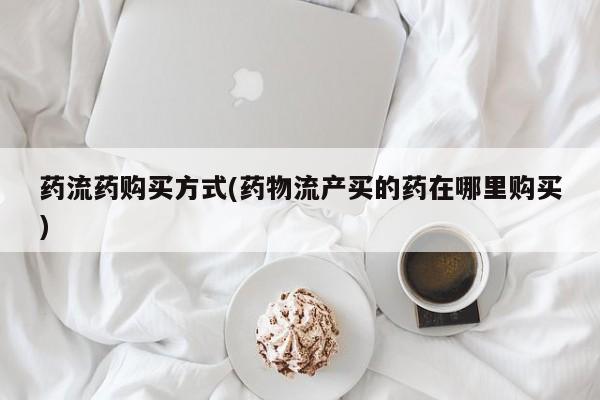 网上买打胎药联系方式微信，药流药购买方式(药物流产买的药在哪里购买)