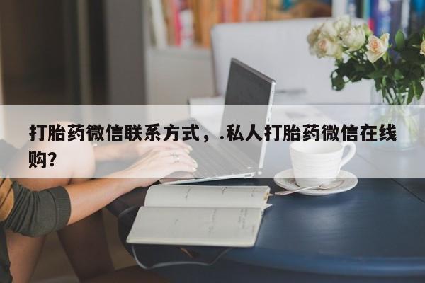 网上买打胎药联系方式微信，打胎药微信联系方式，.私人打胎药微信在线购？