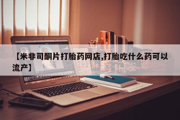 网上买打胎药联系方式微信，【米非司酮片打胎药网店,打胎吃什么药可以流产】