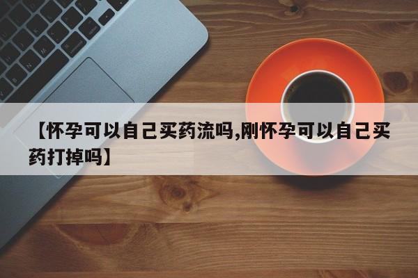 网上买打胎药联系方式微信，【怀孕可以自己买药流吗,刚怀孕可以自己买药打掉吗】