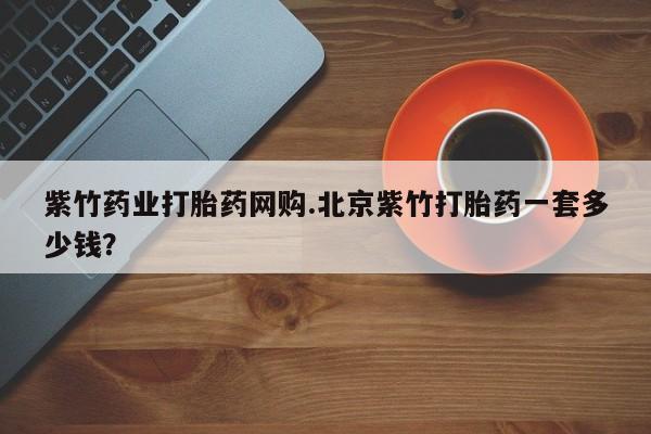 网上买打胎药联系方式微信，紫竹药业打胎药网购.北京紫竹打胎药一套多少钱？